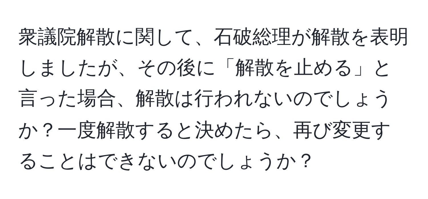 衆議院解散に関して、石破総理が解散を表明しましたが、その後に「解散を止める」と言った場合、解散は行われないのでしょうか？一度解散すると決めたら、再び変更することはできないのでしょうか？