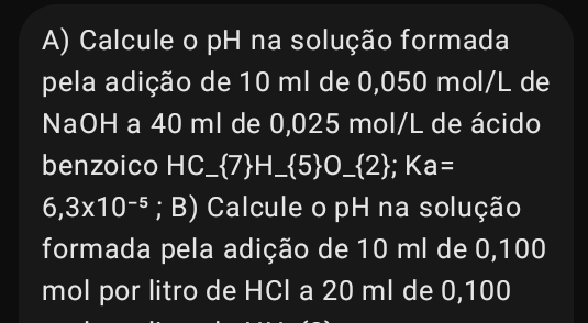 Calcule o pH na solução formada 
pela adição de 10 ml de 0,050 mol/L de 
NaOH a 40 ml de 0,025 mol/L de ácido 
benzoico HC_ 7H_ 5 O__ (2); Ka=
6,3* 10^(-5); B) Calcule o pH na solução 
formada pela adição de 10 ml de 0,100
mol por litro de HCl a 20 ml de 0,100