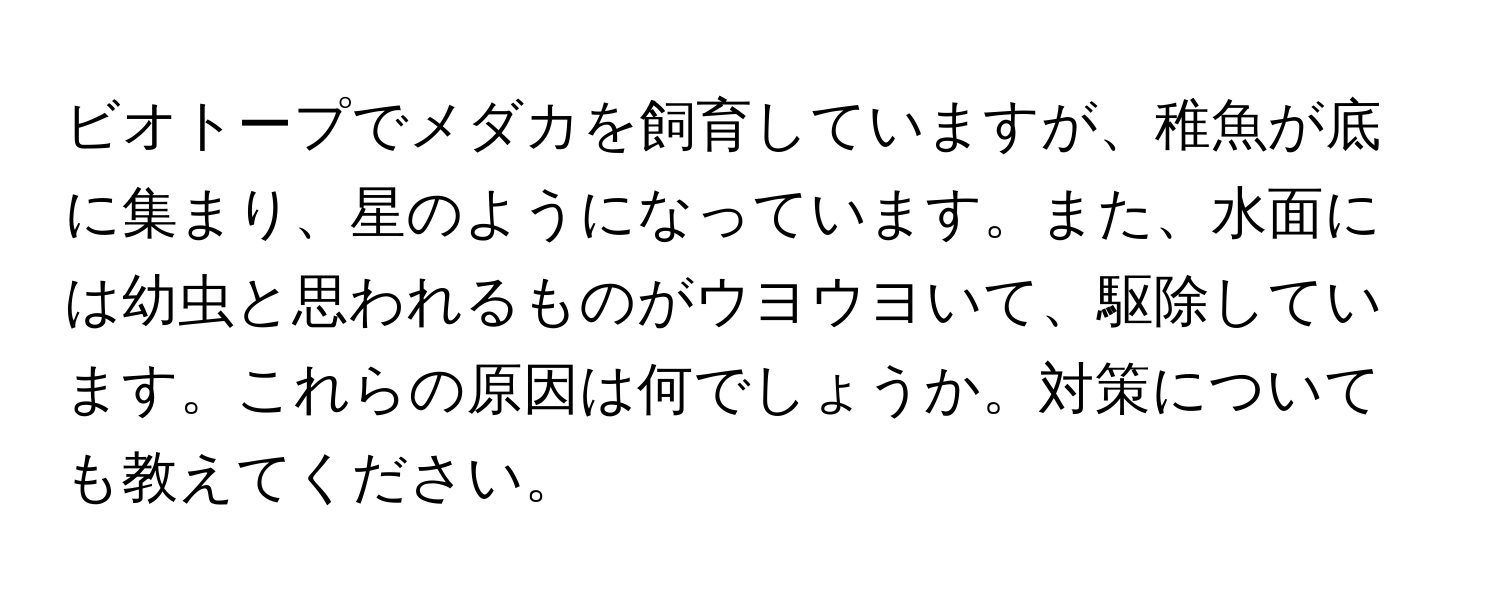 ビオトープでメダカを飼育していますが、稚魚が底に集まり、星のようになっています。また、水面には幼虫と思われるものがウヨウヨいて、駆除しています。これらの原因は何でしょうか。対策についても教えてください。