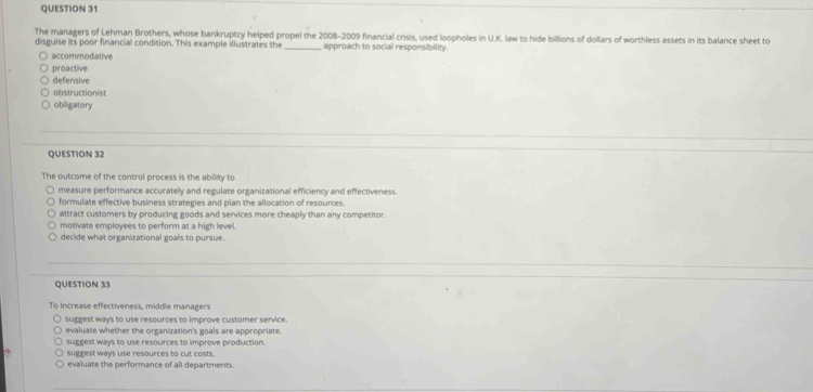 The managers of Lehman Brothers, whose bankruptcy helped propel the 2008-2009 financial crisis, used loopholes in U.K. law to hide billions of dollars of worthless assets in its balance sheet to
disguise its poor financial condition. This example illustrates the _ approach to social responsibility.
accommodative
proactive
defensive
obstructionist
obligatory
QUESTION 32
The outcome of the control process is the ability to
measure performance accurately and regulate organizational efficiency and effectiveness.
formulate effective business strategies and plan the allocation of resources.
attract customers by producing goods and services more cheaply than any competitor.
motivate employees to perform at a high level.
decide what organizational goals to pursue.
QUESTION 33
To increase effectiveness, middle managers
suggest ways to use resources to improve customer service.
evaluate whether the organization's goals are appropriate.
suggest ways to use resources to improve production.
suggest ways use resources to cut costs.
evaluate the performance of all departments