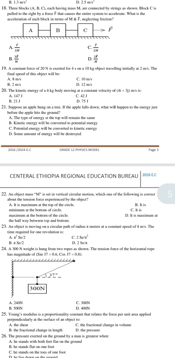 B. 1.3m/s^2 D. 2.5m/s^2
18. Three blocks (A,B,C), , each having mass M, are connected by strings as shown. Block C is
pulled to the right by a force F that causes the entire system to accelerate. What is the
acceleration of each block in terms of M & F, neglecting friction?
C.
A.  F/3M   F/2M 
B. frac 3overline FM frac 2overline FM
D.
19. A constant force of 20 N is exerted for 4 s on a 10 kg object travelling initially at 2 m/s. The
final speed of this object will be:
A. 8 m/s C. 10 m/s
B. 2 m/s D. 12 m/s
20. The kinetic energy of a 6 kg body moving at a constant velocity of (4i+3j) m/s is:
A. 147 J C. 42 J
B. 21 J D. 75 J
21. Suppose an apple hung on a tree. If the apple falls down, what will happen to the energy just
before the apple hits the ground?
A. The type of energy at the top will remain the same
B. Kinetic energy will be converted to potential energy
C. Potential energy will be converted to kinetic energy
D. Some amount of energy will be destroyed
2016 /2024 G.C GRADE 12 PHYSICS MODEL Page 3
CENTERAL ETHIOPIA REGIONAL EDUCATION BUREAU 2016 E.C
22. An object mass “M” is set in vertical circular motion, which one of the following is correct 5
about the tension force experienced by the object?
A. It is maximum at the top of the circle. B. It is
minimum at the bottom of circle. C. It is
maximum at the bottom of the circle. D. It is maximum at
the half way between top and bottom.
23. An object is moving on a circular path of radius π meters at a constant speed of 4 m/s. The
time required for one revolution is:
A. π^2 Se/2 C. 2Se/π^2
B. π Se/2 D. 2 Se/π
24. A 300 N weight is hung from two ropes as shown. The tension force of the horizontal rope
has magnitude of (Sin 37=0.6,Cos37=0.8):
A. 240N C. 300N
B. 500N D. 400N
25. Young’s modulus is a proportionality constant that relates the force per unit area applied
perpendicularly at the surface of an object to:
A. the shear C. the fractional change in volume
B. the fractional change in length D. the pressure
26. The pressure exerted on the ground by a man is greatest when:
A. he stands with both feet flat on the ground
B. he stands flat on one foot
C. he stands on the toes of one foot
D. ha líaa dưum an tha