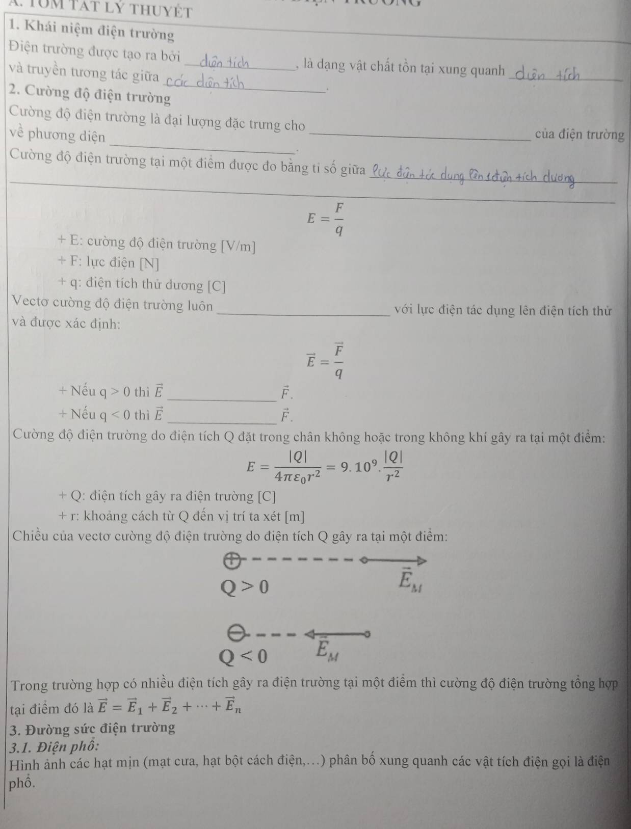 Tum tát lý thuyết
1. Khái niệm điện trường
_
Điện trường được tạo ra bởi _, là dạng vật chất tồn tại xung quanh_
và truyền tương tác giữa _.
2. Cường độ điện trường
Cường độ điện trường là đại lượng đặc trưng cho
của điện trường
về phương diện _._
_
Cường độ điện trường tại một điểm được đo bằng ti số giữa
E= F/q 
_
+ E: cường độ điện trường [V/m]
+ F: lực điện [N]
+ q: điện tích thử dương [C]
Vectơ cường độ điện trường luôn _với lực điện tác dụng lên điện tích thử
và được xác định:
vector E=frac vector Fq
+ Nếu c |>0 thì vector E _ F.
+ Nếu q<0</tex> thì vector E _F.
Cường độ điện trường do điện tích Q đặt trong chân không hoặc trong không khí gây ra tại một điểm:
E=frac |Q|4π varepsilon _0r^2=9.10^9. |Q|/r^2 
+ Q: điện tích gây ra điện trường [C]
+ r: khoảng cách từ Q đến vị trí ta xét [m]
Chiều của vectơ cường độ điện trường do điện tích Q gây ra tại một điểm:
Q>0
vector E_M
Q<0</tex> overline E_M
Trong trường hợp có nhiều điện tích gây ra điện trường tại một điểm thì cường độ điện trường tổng hợp
tại điểm đó là vector E=vector E_1+vector E_2+·s +vector E_n
3. Đường sức điện trường
3.1. Điện phố:
Hình ảnh các hạt mịn (mạt cưa, hạt bột cách điện,...) phân bố xung quanh các vật tích điện gọi là điện
phồ.