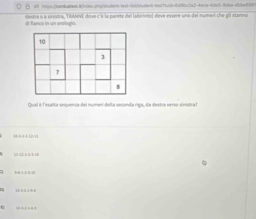 destra o a sinistra, TRANNE dove c'è la parete del labirinto) deve essere uno del numeri che gli stanno 
di fianco in un orologio. 
Qual è l'esatta sequenza dei numeri della seconda riga, da destra verso sinistra?
10 -3 -2 -1 -12 -11
11 -12 -1 -2 -3 -10
9 -8 -1 -2 -3 -10
D) 10 -3 -2 -1 -9 -8
E 10 -3 -2 -1 -8 -9