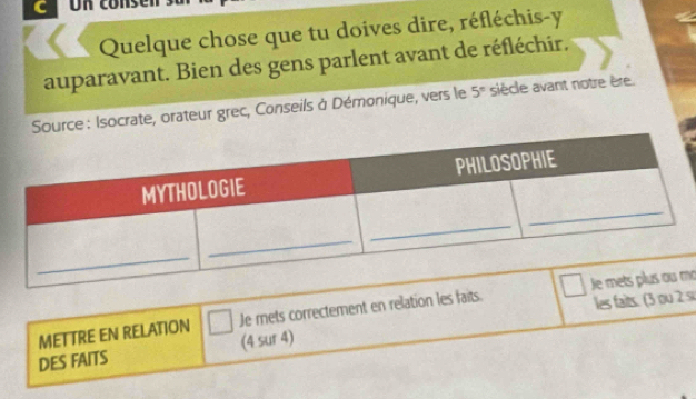 Un conse 
Quelque chose que tu doives dire, réfléchis-y 
auparavant. Bien des gens parlent avant de réfléchir. 
rce: Isocrate, orateur grec, Conseils à Démonique, vers le 5° siècle avant notre ère. 
les faits. (3 ou 2 si 
METTRE EN RELATION Je mets correctement en relation les faits. mo 
DES FAITS (4 sur 4)