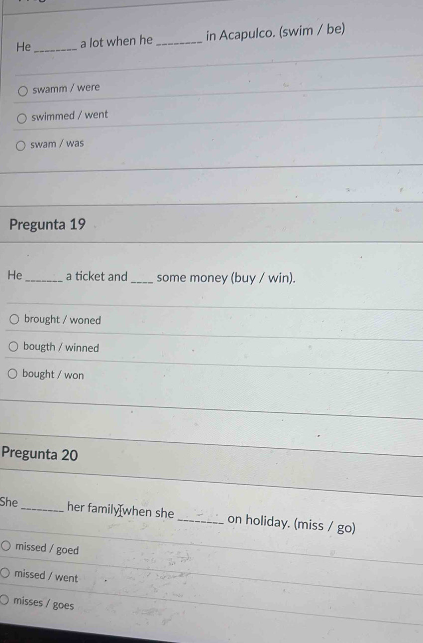 He_ a lot when he _in Acapulco. (swim / be)
swamm / were
swimmed / went
swam / was
Pregunta 19
He _a ticket and_ some money (buy / win).
brought / woned
bougth / winned
bought / won
Pregunta 20
She _her family when she_ on holiday. (miss / go)
missed / goed
missed / went
misses / goes