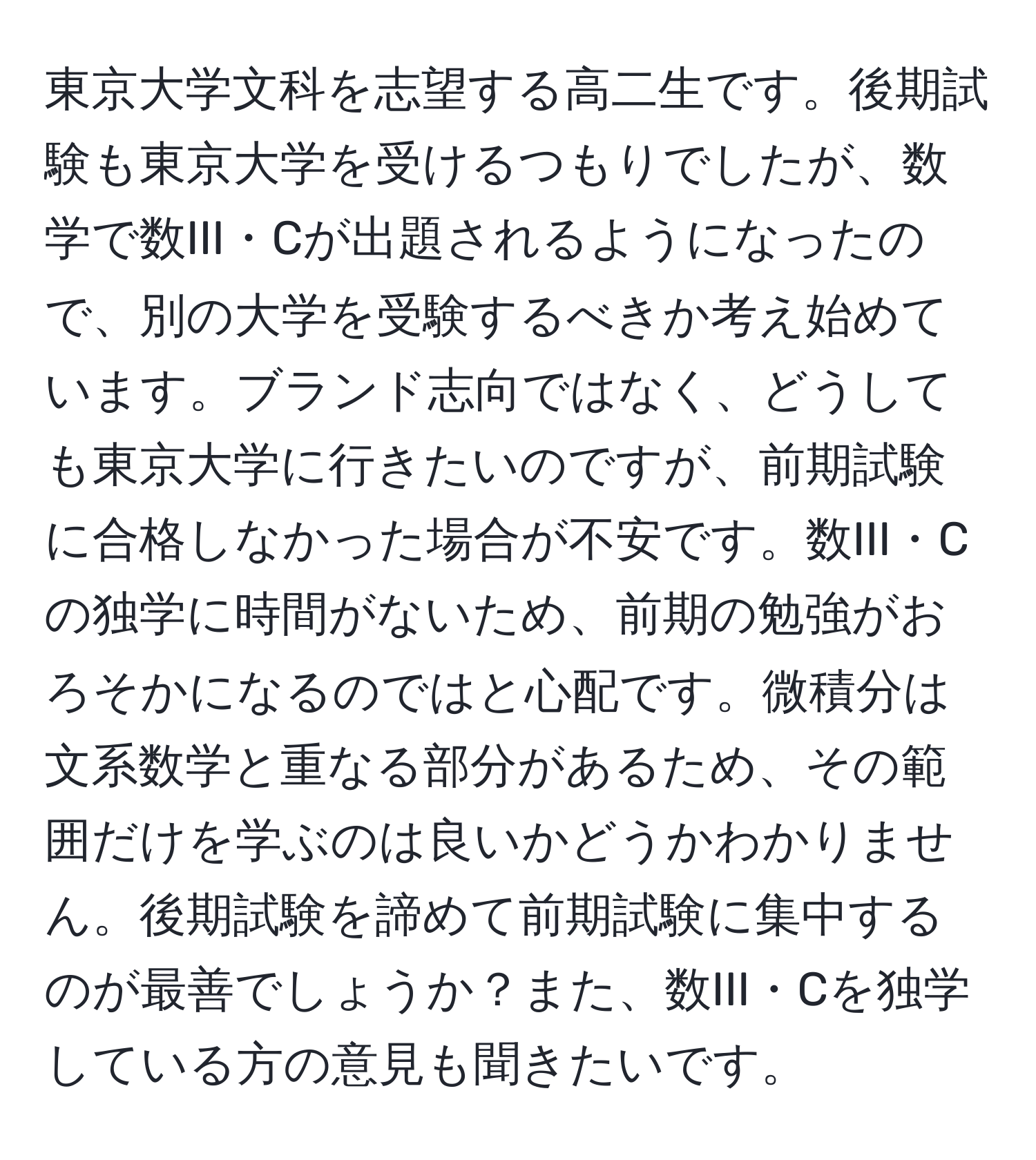 東京大学文科を志望する高二生です。後期試験も東京大学を受けるつもりでしたが、数学で数III・Cが出題されるようになったので、別の大学を受験するべきか考え始めています。ブランド志向ではなく、どうしても東京大学に行きたいのですが、前期試験に合格しなかった場合が不安です。数III・Cの独学に時間がないため、前期の勉強がおろそかになるのではと心配です。微積分は文系数学と重なる部分があるため、その範囲だけを学ぶのは良いかどうかわかりません。後期試験を諦めて前期試験に集中するのが最善でしょうか？また、数III・Cを独学している方の意見も聞きたいです。