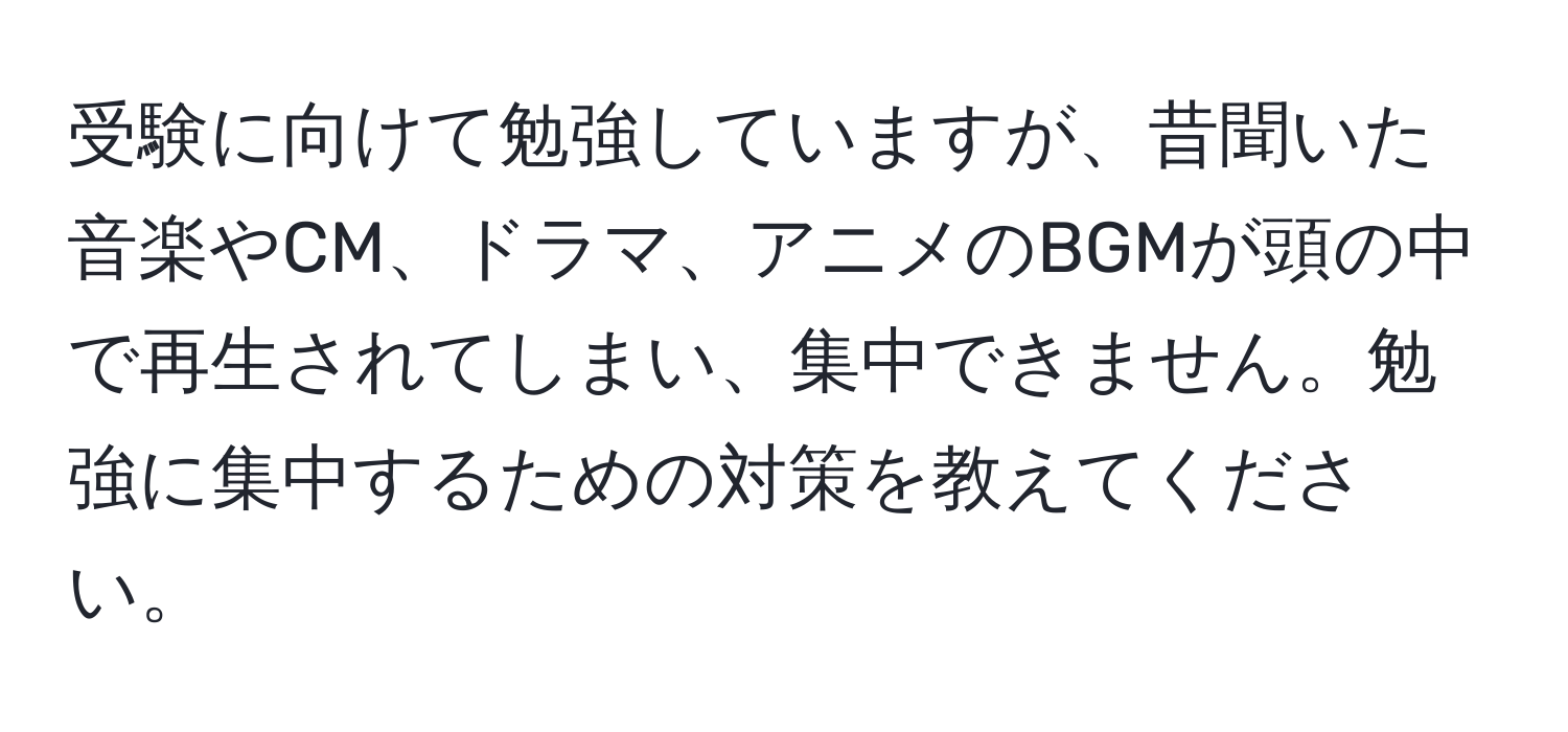 受験に向けて勉強していますが、昔聞いた音楽やCM、ドラマ、アニメのBGMが頭の中で再生されてしまい、集中できません。勉強に集中するための対策を教えてください。