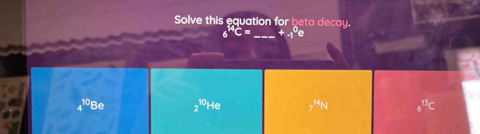 Solve this equation for beta decay.
6^(14)C= _  +-1^0
4^(10) Be
2^(10)He
7^(14)N
6^(13)C