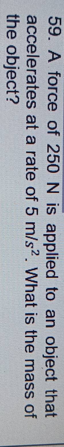 A force of 250 N is applied to an object that 
accelerates at a rate of 5m/s^2. What is the mass of 
the object?