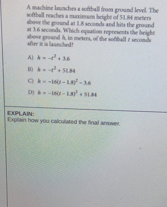A machine launches a softball from ground level. The
softball reaches a maximum height of 51.84 meters
above the ground at 1.8 seconds and hits the ground
at 3.6 seconds. Which equation represents the height
above ground h, in meters, of the softball t seconds
after it is launched?
A) h=-t^2+3.6
B) h=-t^2+51.84
C) h=-16(t-1.8)^2-3.6
D) h=-16(t-1.8)^2+51.84
EXPLAIN:
Explain how you calculated the final answer.
