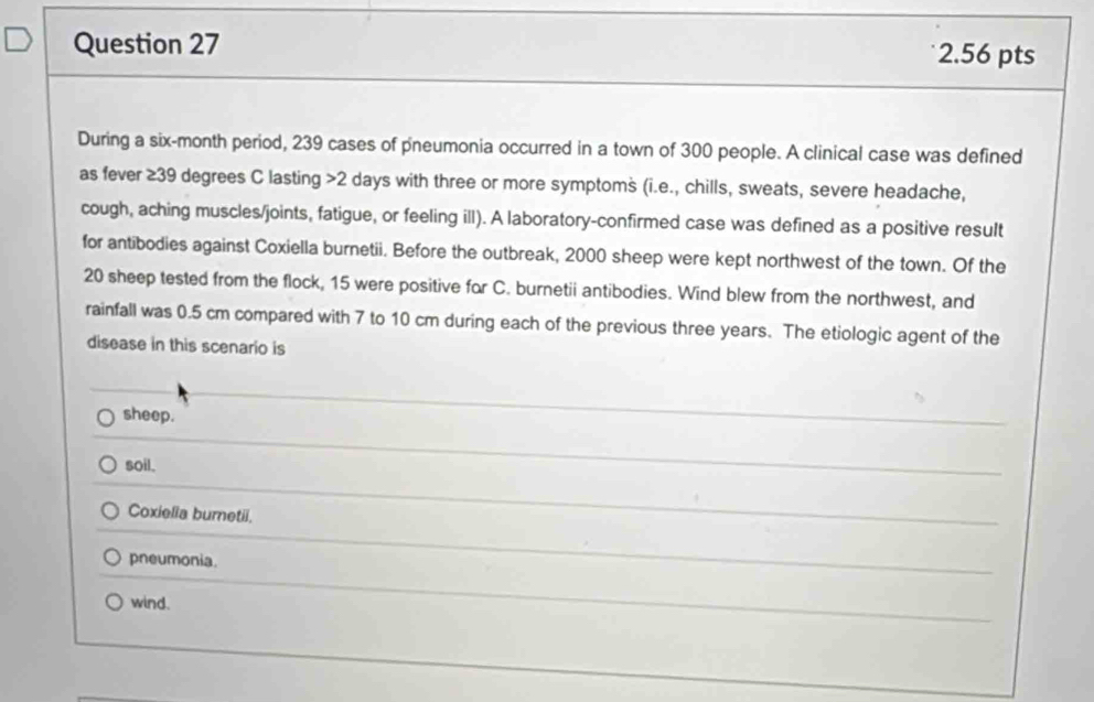 During a six-month period, 239 cases of pneumonia occurred in a town of 300 people. A clinical case was defined
as fever ≥39 degrees C lasting 2 days with three or more symptoms (i.e., chills, sweats, severe headache,
cough, aching muscles/joints, fatigue, or feeling ill). A laboratory-confirmed case was defined as a positive result
for antibodies against Coxiella burnetii. Before the outbreak, 2000 sheep were kept northwest of the town. Of the
20 sheep tested from the flock, 15 were positive for C. burnetii antibodies. Wind blew from the northwest, and
rainfall was 0.5 cm compared with 7 to 10 cm during each of the previous three years. The etiologic agent of the
disease in this scenario is
sheep.
soil.
Coxiella burnetii.
pneumonia.
wind.