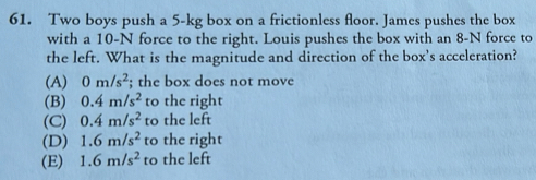 Two boys push a 5-kg box on a frictionless floor. James pushes the box
with a 10-N force to the right. Louis pushes the box with an 8-N force to
the left. What is the magnitude and direction of the box’s acceleration?
(A) 0m/s^2; the box does not move
(B) 0.4m/s^2 to the right
(C) 0.4m/s^2 to the left
(D) 1.6m/s^2 to the right
(E) 1.6m/s^2 to the left