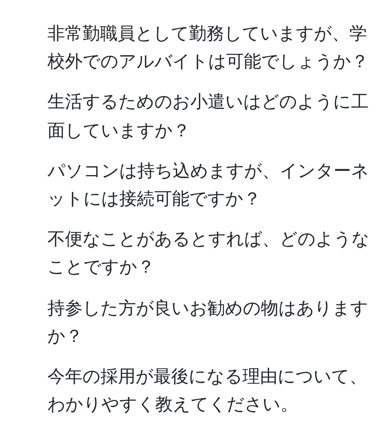 非常勤職員として勤務していますが、学校外でのアルバイトは可能でしょうか？  
2. 生活するためのお小遣いはどのように工面していますか？  
3. パソコンは持ち込めますが、インターネットには接続可能ですか？  
4. 不便なことがあるとすれば、どのようなことですか？  
5. 持参した方が良いお勧めの物はありますか？  
6. 今年の採用が最後になる理由について、わかりやすく教えてください。