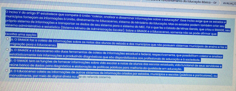 Funcibnamento da Educação Básica - Gr Avaliaço
O inciso V do artigo 9º estabelece que compete à União "coletar, analisar e disseminar informações sobre a educação". Esse inciso exige que os estados e
municípios forneçam as informações à União, diretamente no Educacenso, sistema do Ministério da Educação. Mas os estados podem também criar seu
próprio sistema de informações e transportar os dados de seu sistema para o sistema do MEC. Foi o que fez o Estado de Minas Gerais, que criou o SIMADE, seu
sistema administrativo e estatístico (Sistema Mineiro de Administração Escolar). Sobre o SIMADE e o Educacenso, somente não se pode afirmar que:
Escolha uma opção:
a. O SIMADE faz a coleta de informações sobre as notas dos alunos do estado e dos municípios que não possuem sistemas municipais de ensino e faz a
migração para o Educacenso.
b. O SIMADE e o Educacenso são duas ferramentas de coleta de informações estadual e federal, respectivamente, que possibilitam coletar e analisa
estatisticamente tais informações e produzindo diagnósticos que são disponibilizados aos profissionais da educação e à sociedade
c. O SIMADE tem as funções de fornecer informações sobre vida escolar e notas de alunos das escolas estaduals, vida funcional de seus servidores e
reúne banco de dados para diagnóstico e elaboração de políticas públicas para melhoria da qualidade em educação.
d. O Educacenso coleta as informações de outros sistemas de informação criados por estados, municípios e escolas (públicas e particulares), ou
manualmente, por meio da digital direta no site do referido sistema.