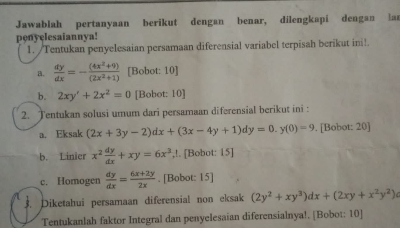 Jawablah pertanyaan berikut dengan benar, dilengkapi dengan laı 
penyelesaiannya! 
1. /Tentukan penyelesaian persamaan diferensial variabel terpisah berikut ini!. 
a.  dy/dx =- ((4x^2+9))/(2x^2+1)  [Bobot: 10] 
b. 2xy'+2x^2=0 [Bobot: 10] 
2. Tentukan solusi umum dari persamaan diferensial berikut ini : 
a. Eksak (2x+3y-2)dx+(3x-4y+1)dy=0.y(0)=9. [Bobot: 20] 
b. Linier x^2 dy/dx +xy=6x^3 ,!. [Bobot: 15] 
c. Homogen  dy/dx = (6x+2y)/2x . [Bobot: 15] 
3. Diketahui persamaan diferensial non eksak (2y^2+xy^3)dx+(2xy+x^2y^2)
Tentukanlah faktor Integral dan penyelesaian diferensialnya!. [Bobot: 10]