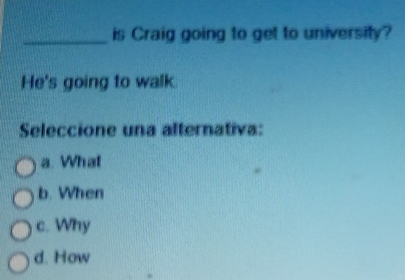 is Craig going to get to university?
He's going to walk
Seleccione una alternativa:
a. What
b. When
c. Why
d. How