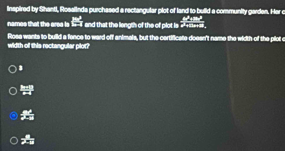 Inspired by Shanti, Rosalinda purchased a rectangular plot of land to build a community garden. Her c
names that the area is  24x^3/2x-6  and that the length of the of plot is  (4x^2+28x^2)/x^2+11x+28 
Rosa wants to build a fence to ward off animals, but the certificate doesn't name the width of the plot c
width of this rectangular plot?
3
 (3x+12)/x-4 
 48x^4/e^3-18 
 a/a^3-15 