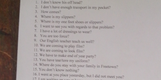don’t know his off head? 
2. I don’t have enough transport in my pocket? 
3. How comes? 
4. Where is my slippers? 
5. Where is my one foot shoes or slippers? 
6. I want to see you with regards to that problem? 
7. I have a lot of dressings to wear? 
8. You are too force? 
9. Our English teacher teach us well? 
10. We are coming to play film? 
11. We are coming to look film? 
12. We have to make end of year party? 
13. You have tear/tore my uniform? 
14. Where do you stay with your family in Freetown? 
15. You don’t know nothing? 
16. I went at you place yesterday, but I did not meet you? 
17 L am waitin