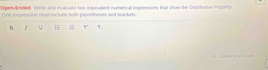 Open-Ended Write and evaluate two equivalent numerical expressions that show the Distributive Property. 
One expression must include both parentheses and brackets. 
B I U T' T_1
0 / 10000 Word Limil