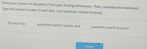 Solve your system of equations from part A using elimination. Then, complete the statement. 
Type the correct answer in each box. Use numerals instead of words. 
The test has □ questions worth 2 points and sqrt(2)3 questions worth 4 points. 
Submit