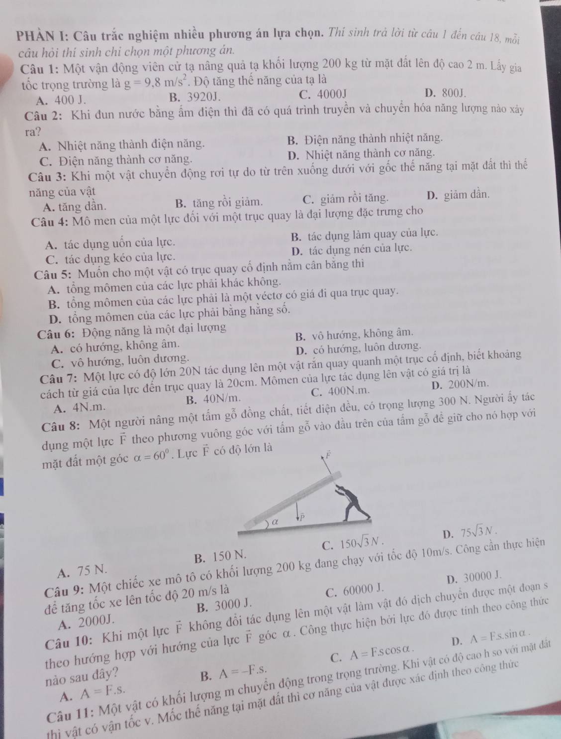 PHÀN I: Câu trắc nghiệm nhiều phương án lựa chọn. Thí sinh trả lời từ cầu 1 đến cầu 18, mỗi
câu hỏi thí sinh chỉ chọn một phương án.
Câu 1: Một vận động viên cử tạ nâng quả tạ khối lượng 200 kg từ mặt đất lên độ cao 2 m. Lấy gia
tốc trọng trường là g=9,8m/s^2. Độ tăng thế năng của tạ là
A. 400 J. B. 3920J. C. 4000J
D. 800J.
Câu 2: Khi đun nước bằng ẩm điện thì đã có quá trình truyền và chuyển hóa năng lượng nào xảy
ra?
A. Nhiệt năng thành điện năng. B. Điện năng thành nhiệt năng.
C. Điện năng thành cơ năng. D. Nhiệt năng thành cơ năng.
Câu 3: Khi một vật chuyển động rơi tự do từ trên xuống dưới với gốc thế năng tại mặt đất thì thể
năng của vật
A. tăng dần. B. tăng rồi giảm. C. giảm rồi tăng. D. giảm dần.
Câu 4: Mô men của một lực đối với một trục quay là đại lượng đặc trưng cho
A. tác dụng uốn của lực. B. tác dụng làm quay của lực.
C. tác dụng kéo của lực. D. tác dụng nén của lực.
Câu 5: Muốn cho một vật có trục quay cổ định nằm cân bằng thì
A. tổng mômen của các lực phải khác không.
B. tổng mômen của các lực phải là một yéctơ có giá đi qua trục quay.
D. tổng mômen của các lực phải bằng hằng số.
Câu 6: Động năng là một đại lượng
A. có hướng, không âm. B. vô hướng, không âm.
C. vô hướng, luôn dương. D. có hướng, luôn dương.
Câu 7: Một lực có độ lớn 20N tác dụng lên một vật rắn quay quanh một trục cố định, biết khoảng
cách từ giá của lực đến trục quay là 20cm. Mômen của lực tác dụng lên vật có giá trị là
A. 4N.m. B. 40N/m. C. 400N.m. D. 200N/m.
Câu 8: Một người nâng một tấm gỗ đồng chất, tiết diện đều, có trọng lượng 300 N. Người ấy tác
dụng một lực F theo phương vuông góc với tấm gỗ vào đầu trên của tấm gỗ để giữ cho nó hợp với
mặt đất một góc alpha =60°. Lực vector F
A. 75 N. B. 150 N. C. 
D. 75sqrt(3)N.
Câu 9: Một chiếc xe mô tô có khối lượng 200 kg đang chạy với tốc độ 10m/s. Công cần thực hiện
D. 30000 J.
để tăng tốc xe lên tốc độ 20 m/s là
A. 2000J. B. 3000 J. C. 60000 J.
Câu 10: Khi một lực F không đổi tác dụng lên một vật làm vật đó dịch chuyển được một đoạn sĩ
theo hướng hợp với hướng của lực F góc α. Công thực hiện bởi lực đó được tính theo công thức
C. A=F.scos alpha . D. A=Fs.sin alpha .
nào sau đây? B. A=-F.s.
Câu 11: Một vật có khối lượng m chuyển động trong trọng trường. Khi vật có độ cao h so với mặt đất
A. A=F.s.
hì vật có vận tốc v. Mốc thế năng tại mặt đất thì cơ năng của vật được xác định theo công thức