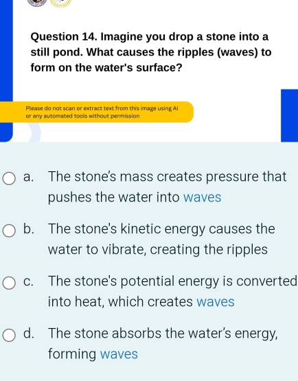 Imagine you drop a stone into a
still pond. What causes the ripples (waves) to
form on the water's surface?
Please do not scan or extract text from this image using AI
or any automated tools without permission
a. The stone's mass creates pressure that
pushes the water into waves
b. The stone's kinetic energy causes the
water to vibrate, creating the ripples
c. The stone's potential energy is converted
into heat, which creates waves
d. The stone absorbs the water’s energy,
forming waves