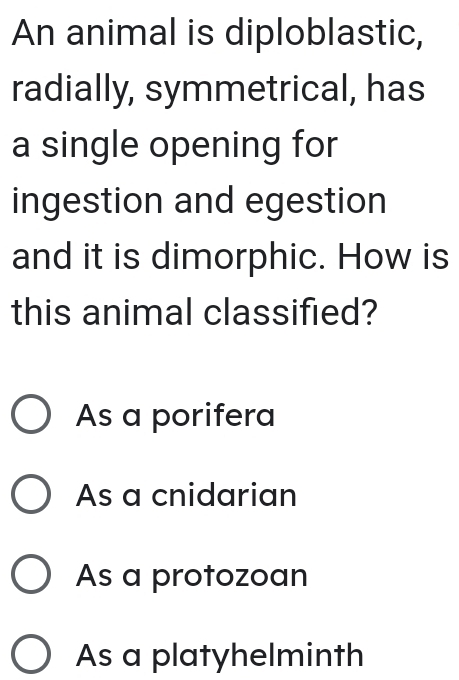 An animal is diploblastic,
radially, symmetrical, has
a single opening for
ingestion and egestion
and it is dimorphic. How is
this animal classified?
As a porifera
As a cnidarian
As a protozoan
As a platyhelminth