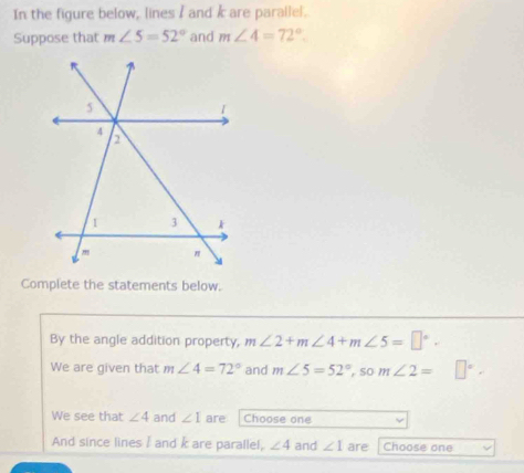 In the figure below, lines I and / are parallel. 
Suppose that m∠ 5=52° and m∠ 4=72°. 
Complete the statements below. 
By the angle addition property, m∠ 2+m∠ 4+m∠ 5=□°. 
We are given that m∠ 4=72° and m∠ 5=52°,s 0 m ∠ 2= □°. 
We see that ∠ 4 and ∠ I are Choose one 
And since lines I and k are parallel, ∠ 4 and ∠ 1 are Choose one