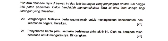 Pilih dua daripada tajuk di bawah ini dan tulis karangan yang panjangnya antara 300 hingga
350 patah perkataan. Calon hendaklah mengemukakan Iima isi atau idea sahaja bagi 
karangan yang dihasilkan.
20 Warganegara Malaysia bertanggungjawab untuk meningkatkan keselamatan dan 
keamanan negara. Huraikan. [25]
21 Penyebaran berita palsu semakin berleluasa akhir-akhir ini. Oleh itu, kerajaan telah 
berusaha untuk mengatasinya. Bincangkan. [25]