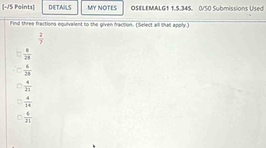 DETAILS MY NOTES OSELEMALG1 1.5.345. 0/50 Submissions Used
Find three fractions equivalent to the given fraction. (Select all that apply.)
 2/7 
 8/28 
 6/28 
 4/21 
 4/14 
 6/21 