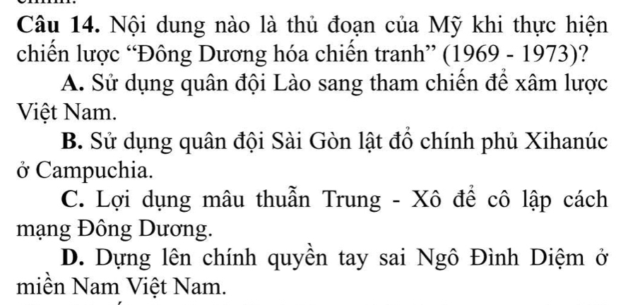 Nội dung nào là thủ đoạn của Mỹ khi thực hiện
chiến lược “Đông Dương hóa chiến tranh” (1969-1973)
A. Sử dụng quân đội Lào sang tham chiến để xâm lược
Việt Nam.
B. Sử dụng quân đội Sài Gòn lật đổ chính phủ Xihanúc
ở Campuchia.
C. Lợi dụng mâu thuẫn Trung - Xô để cô lập cách
mạng Đông Dương.
D. Dựng lên chính quyền tay sai Ngô Đình Diệm ở
miền Nam Việt Nam.