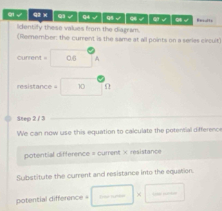 √ Q2 × Q3 Q4 Q5 Q q7 √ 98 √ Results 
Identify these values from the diagram. 
(Remember: the current is the same at all points on a series circuit)
current = 0.6 A
resistance = 10 Ω
Step 2 / 3
We can now use this equation to calculate the potential difference 
potential difference = current × resistance 
Substitute the current and resistance into the equation. 
potential difference = Enter numbser × trww sunkes