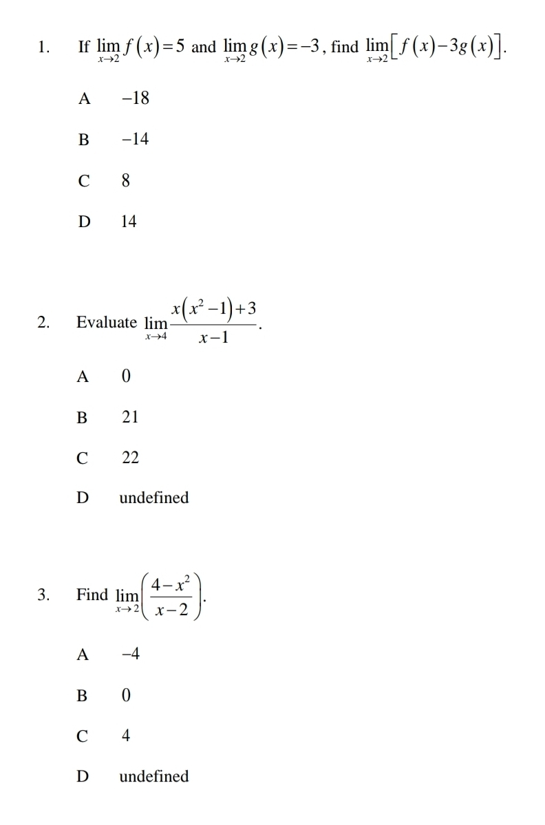 If limlimits _xto 2f(x)=5 and limlimits _xto 2g(x)=-3 , find limlimits _xto 2[f(x)-3g(x)].
A -18
B -14
C 8
D 14
2. Evaluate limlimits _xto 4 (x(x^2-1)+3)/x-1 .
A 0
B 21
C 22
D undefined
3. Find limlimits _xto 2( (4-x^2)/x-2 ).
A -4
B 0
C 4
D undefined