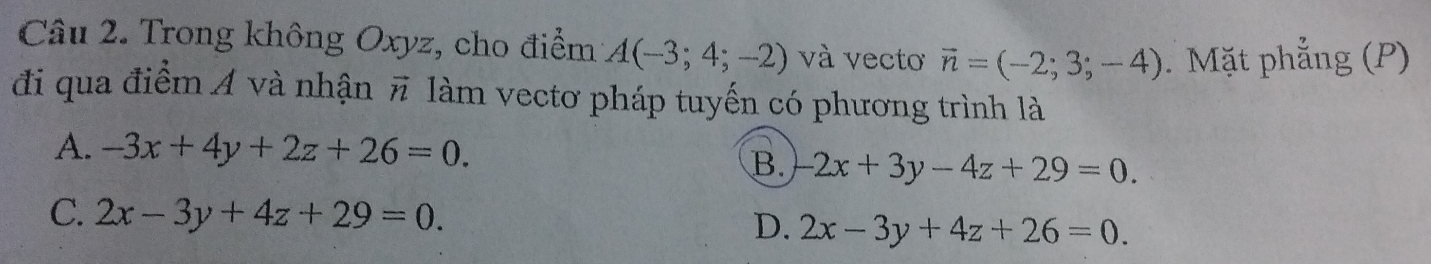 Trong không Oxyz, cho điểm A(-3;4;-2) và vecto vector n=(-2;3;-4). Mặt phẳng (P)
đi qua điểm Á và nhận vector n làm vectơ pháp tuyến có phương trình là
A. -3x+4y+2z+26=0.
B. -2x+3y-4z+29=0.
C. 2x-3y+4z+29=0. D. 2x-3y+4z+26=0.