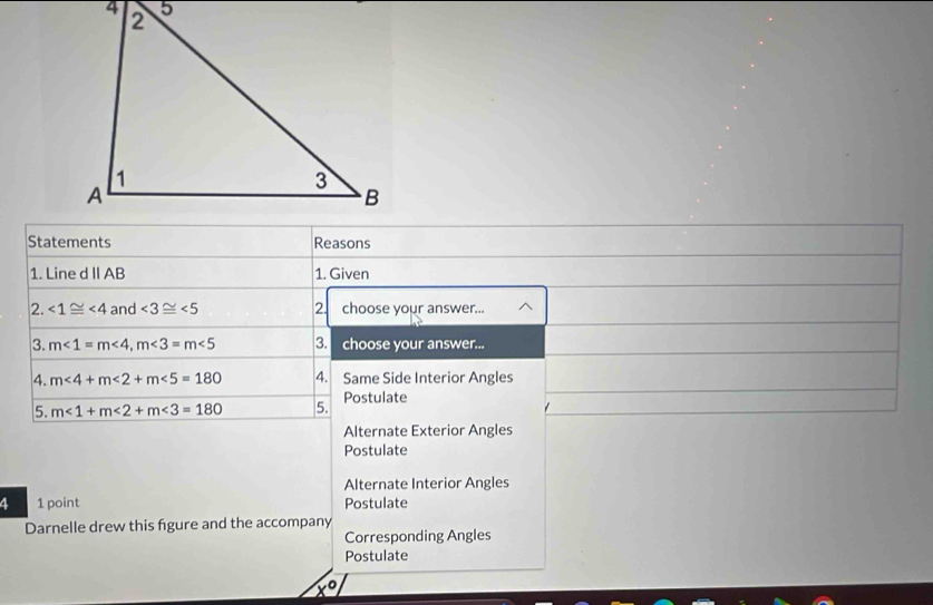 Statements Reasons
1. Line d II AB 1. Given
2. ∠ 1≌ ∠ 4 and ∠ 3≌ ∠ 5 2. choose your answer... / 
3. m∠ 1=m∠ 4, m∠ 3=m∠ 5 3. choose your answer...
4. m∠ 4+m∠ 2+m∠ 5=180 4. Same Side Interior Angles
5. m∠ 1+m∠ 2+m∠ 3=180 5. Postulate
Alternate Exterior Angles
Postulate
Alternate Interior Angles
4 1 point Postulate
Darnelle drew this figure and the accompany
Corresponding Angles
Postulate