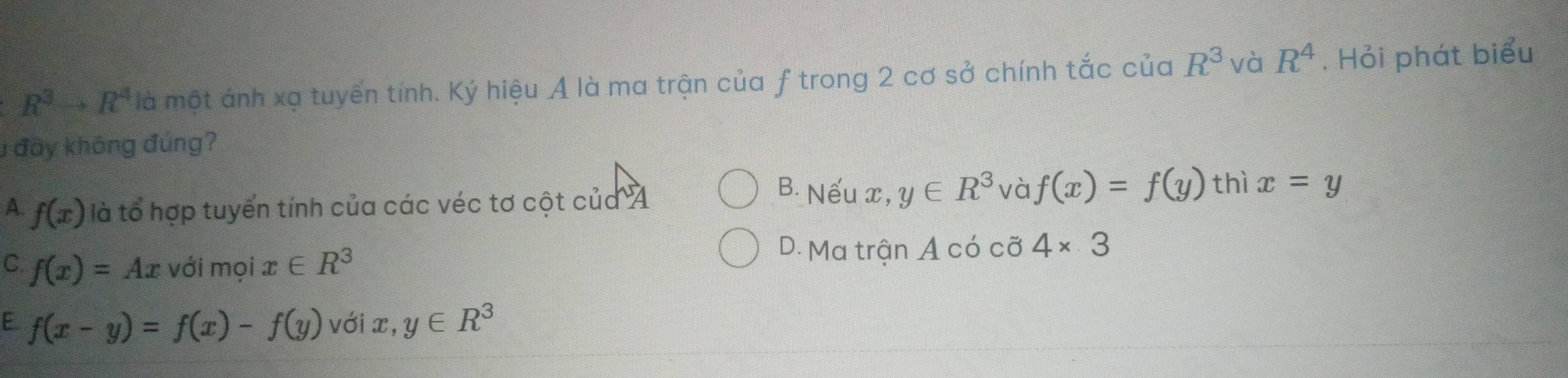 R^3to R^4 là một ảnh xạ tuyến tính. Ký hiệu A là ma trận của f trong 2 cơ sở chính tắc của R^3 và R^4. Hỏi phát biểu
1 đầy không đúng?
B. Nếu x, y∈ R^3 và f(x)=f(y) thì
A. f(x) là tổ hợp tuyến tính của các véc tơ cột của A x=y
C. f(x)=Ax với moix∈ R^3
D. Ma trận A có cỡ 4* 3
E f(x-y)=f(x)-f(y) với x, y∈ R^3