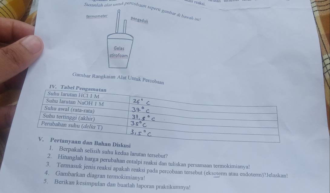 hir reaksi. 
Susunlah alat untuk percobaan rti gambar di bawah ini 
Gambar Rangkaian Alat Untuk Percobaan 
1. Berpakah selisih suhu kedua larutan tersebut? 
2. Hitunglah harga perubahan entalpi reaksi dan tuliskan persamaan termokimianya! 
3. Termasuk jenis reaksi apakah reaksi pada percobaan tersebut (eksoterm atau endoterm)?Jelaskan! 
4. Gambarkan diagran termokimianya! 
5. Berikan kesimpulan dan buatlah laporan praktikumnya!