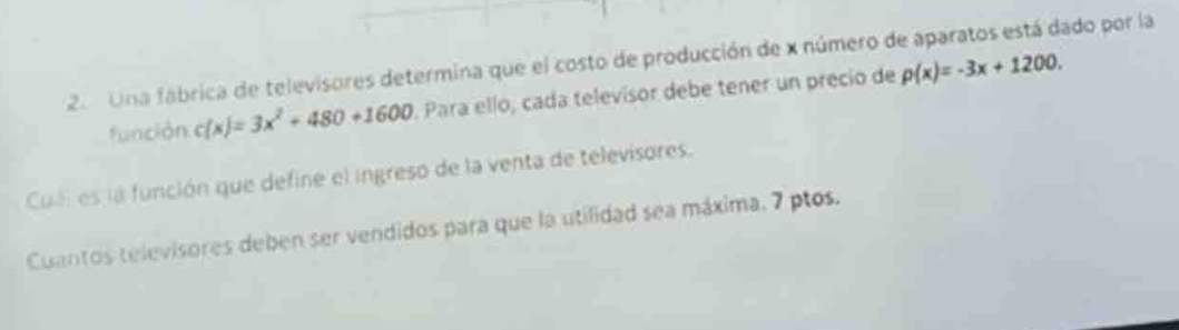 Una fábrica de televisores determina que el costo de producción de x número de aparatos está dado por la 
función c(x)=3x^2+480+1600. Para ello, cada televisor debe tener un precio de p(x)=-3x+1200. 
Cul es la función que define el ingreso de la venta de televisores. 
Cuantos televisores deben ser vendidos para que la utilidad sea máxima, 7 ptos.