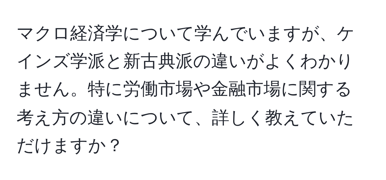 マクロ経済学について学んでいますが、ケインズ学派と新古典派の違いがよくわかりません。特に労働市場や金融市場に関する考え方の違いについて、詳しく教えていただけますか？