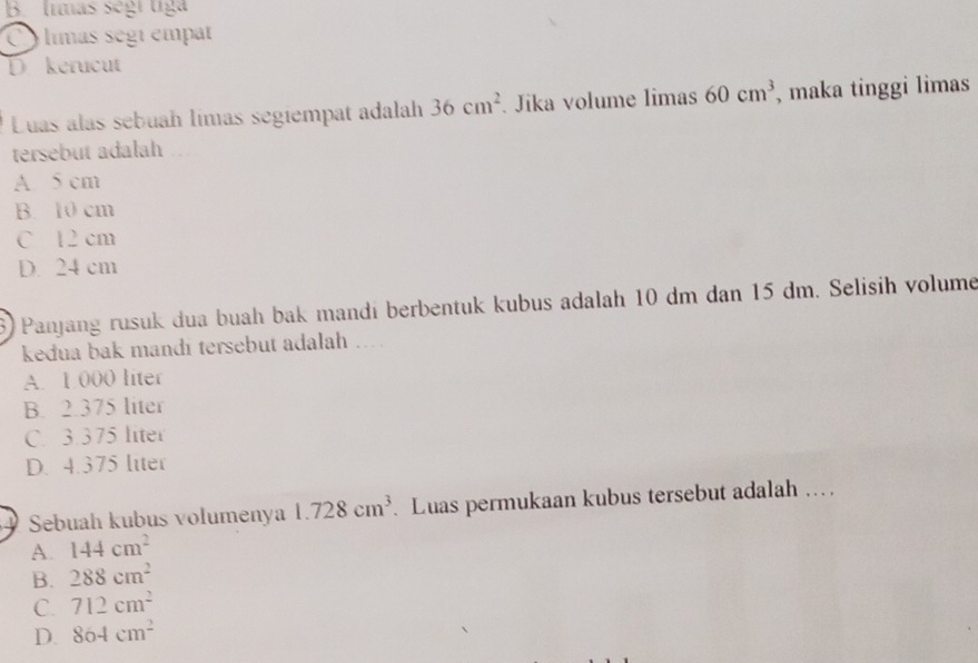 B. límás sègi tiga
Olimas segi empat
D kerucut
Luas alas sebuah límas segiempat adalah 36cm^2 Jika volume limas 60cm^3 , maka tinggi limas
tersebut adalah
A. 5 cm
B. 10 cm
C 12 cm
D. 24 cm
6) Panjang rusuk dua buah bak mandí berbentuk kubus adalah 10 dm dan 15 dm. Selisih volume
kedua bak mandi tersebut adalah ....
A. 1 000 liter
B. 2.375 liter
C. 3.375 liter
D. 4.375 liter
Sebuah kubus volumenya 1.728cm^3. Luas permukaan kubus tersebut adalah ….
A. 144cm^2
B. 288cm^2
C. 712cm^2
D. 864cm^2