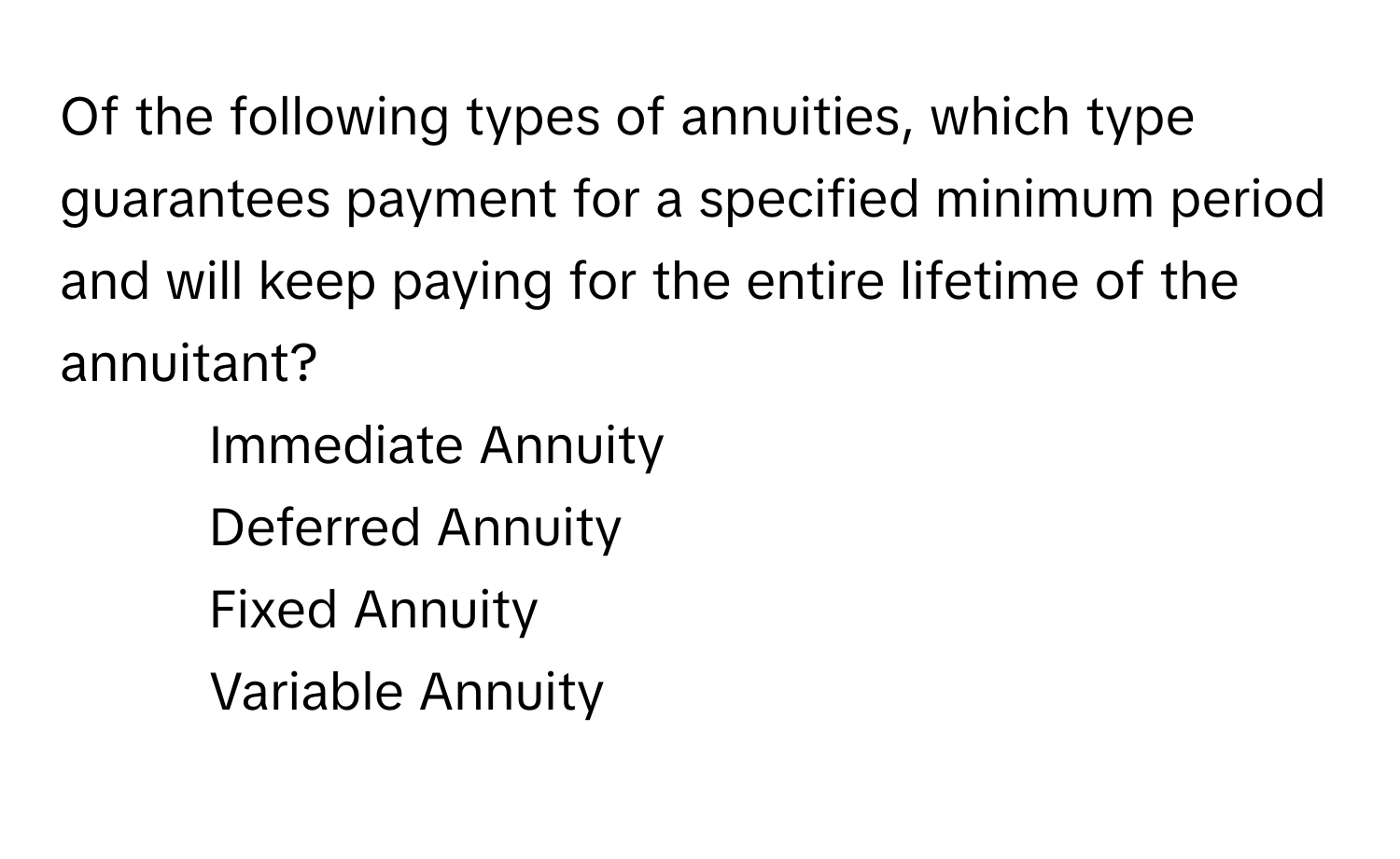 Of the following types of annuities, which type guarantees payment for a specified minimum period and will keep paying for the entire lifetime of the annuitant?

1) Immediate Annuity
2) Deferred Annuity
3) Fixed Annuity
4) Variable Annuity