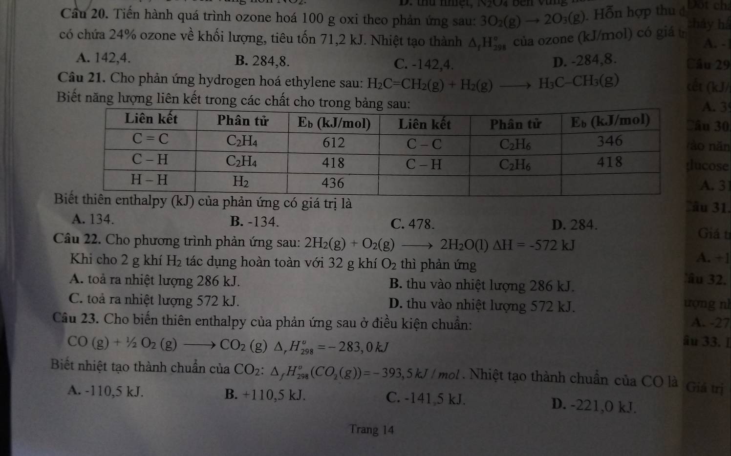 thủ nhệt, N2O4 bên vùng Dột ch
Câu 20. Tiến hành quá trình ozone hoá 100 g oxi theo phản ứng sau: 3O_2(g)to 2O_3(g). Hỗn hợp thu đ chảy há
có chứa 24% ozone về khối lượng, tiêu tốn 71,2 kJ. Nhiệt tạo thành △ _fH_(298)° của ozone (kJ/mol) có giá trị
A. -
A. 142,4. B. 284,8. C. -142,4. D. -284,8. Câu 29
Câu 21. Cho phản ứng hydrogen hoá ethylene sau: H_2C=CH_2(g)+H_2(g)to H_3C-CH_3(g)
cết (kJ/
Biết năng lượng liên kết trong các chất cho trong 
. 3
30
năn
ose
. 31
hản ứng có giá trị là Sâu 31.
A. 134. B. -134. C. 478. D. 284. Giá ti
Câu 22. Cho phương trình phản ứng sau: 2H_2(g)+O_2(g)to 2H_2O(l)△ H=-572kJ A. +1
Khi cho 2 g khí H_2 tác dụng hoàn toàn với 32 g khí O_2 thì phản ứng 'âu 32.
A. toà ra nhiệt lượng 286 kJ. B. thu vào nhiệt lượng 286 kJ.
C. toả ra nhiệt lượng 572 kJ. D. thu vào nhiệt lượng 572 kJ. ượng n
Câu 23. Cho biến thiên enthalpy của phản ứng sau ở điều kiện chuẩn: A. -27
CO(g)+1/2O_2(g)to CO_2 (g) △ _rH_(298)^v=-283,0kJ
âu 33. I
Biết nhiệt tạo thành chuẩn của CO_2:△ _fH_(298)°(CO_2(g))=-393,5kJ/mol Nhiệt tạo thành chuẩn của CO là Giá trị
A. -110,5 kJ. B. +110,5kJ. C. -141 5 kJ. D. -221,0 kJ.
Trang 14