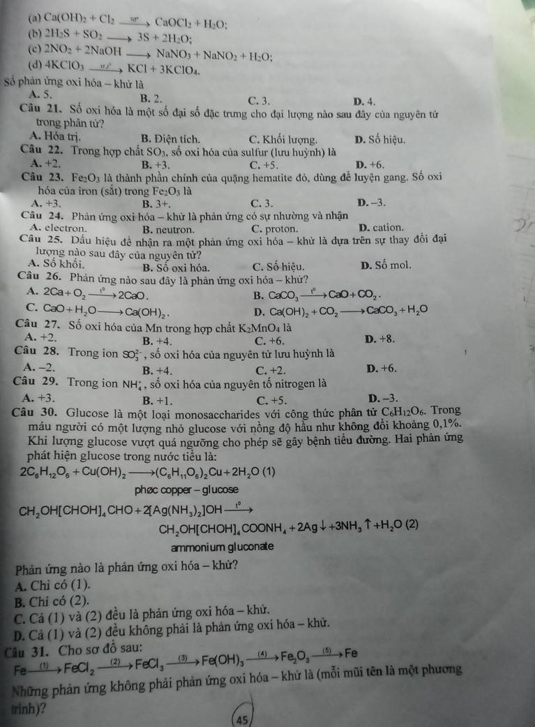 (a) Ca(OH)_2+Cl_2to CaOCl_2+H_2O;
(b) 2H_2S+SO_2to 3S+2H_2O
(c) 2NO_2+2NaOHto NaNO_3+NaNO_2+H_2O;
(d) 4KClO_3to KCl+3KClO_4.
Số phản ứng oxi hóa - khử là
A. 5. B. 2. C. 3. D. 4.
Câu 21. Số oxi hóa là một số đại số đặc trưng cho đại lượng nào sau đãy của nguyên tử
trong phân tử?
A. Hóa trị. B. Điện tích. C. Khối lượng. D. Số hiệu.
Câu 22. Trong hợp chất SO_3 , số oxi hóa của sulfur (lưu huỳnh) là
A. +2. B. +3 C. +5. D. +6.
Câu 23. Fe_2O_3 là thành phần chính của quặng hematite đỏ, dùng để luyện gang. Số oxi
hóa của iron (sắt) trong Fe2 O_3 là
A. +3. B. 3+. C. 3. D. -3.
Câu 24. Phân ứng oxi hóa - khử là phản ứng có sự nhường và nhận
A. electron. B. neutron. C. proton. D. cation.
Câu 25. Dấu hiệu đề nhận ra một phản ứng oxi hóa - khử là đựa trên sự thay đổi đại
lượng nào sau đây của nguyên tử?
A. Số khối. B. Sồ oxi hóa. C. Số hiệu. D. Số mol.
Câu 26. Phản ứng nào sau đây là phản ứng oxi hóa - khứ?
A. 2Ca+O_2 to 2Ca2C2CaO. CaCO_3xrightarrow I^0CaO+CO_2.
B.
C. CaO+H_2Oto Ca(OH)_2. Ca(OH)_2+CO_2to CaCO_3+H_2O
D.
Câu 27. Số oxi hóa của Mn trong hợp chất K_2MnO_41 à
A. +2. B. +4. C. +6. D. +8.
Câu 28. Trong ion SO_3^((2-) , số oxi hóa của nguyên tử lưu huỳnh là
A. -2. C. +2. D. +6.
B. +4.
Câu 29. Trong ion NH_4^+,shat O) 9 oxi hóa của nguyên tố nitrogen là
A. +3. C. +5. D. -3.
B. +1.
Câu 30. Glucose là một loại monosaccharides với công thức phân tử C_6H_12O_6.Trong
máu người có một lượng nhỏ glucose với nồng độ hầu như không đổi khoảng 0,1%.
Khi lượng glucose vượt quá ngưỡng cho phép sẽ gây bệnh tiểu đường. Hai phản ứng
phát hiện glucose trong nước tiểu là:
2C_6H_12O_6+Cu(OH)_2to (C_6H_11O_6)_2Cu+2H_2O(1)
phøc copper - glucose
CH_2OH[CHOH]_4CHO+2[Ag(NH_3)_2]OHto
CH_2OH[CHOH]_4COONH_4+2Agdownarrow +3NH_3uparrow +H_2O(2)
ammonium gluconate
Phản ứng nào là phản ứng oxi hóa - khử?
A. Chi có (1).
B. Chi có (2).
C. Cả (1) và (2) đều là phản ứng oxi hóa - khử.
D. Cả (1) và (2) đều không phải là phản ứng oxi hóa - khử.
Câu 31. Cho sơ đồ sau: Fexrightarrow (1)FeCl_2to FeCl_3to Fe(OH)_3to Fe_2O_3to Fe
Những phản ứng không phải phản ứng oxi hóa - khử là (mỗi mũi tên là một phương
trinh)?
45