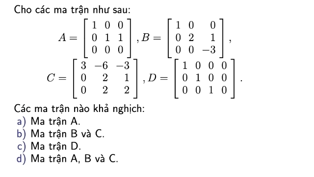 Cho các ma trận như sau:
A=beginbmatrix 1&0&0 0&1&1 0&0&0endbmatrix , B=beginbmatrix 1&0&0 0&2&1 0&0&-3endbmatrix ,
C=beginbmatrix 3&-6&-3 0&2&1 0&2&2endbmatrix , D=beginbmatrix 1&0&0&0 0&1&0&0 0&0&1&0endbmatrix. 
Các ma trận nào khả nghịch:
a) Ma trận A.
b) Ma trận B và C.
c) Ma trận D.
d) Ma trận A, B và C.