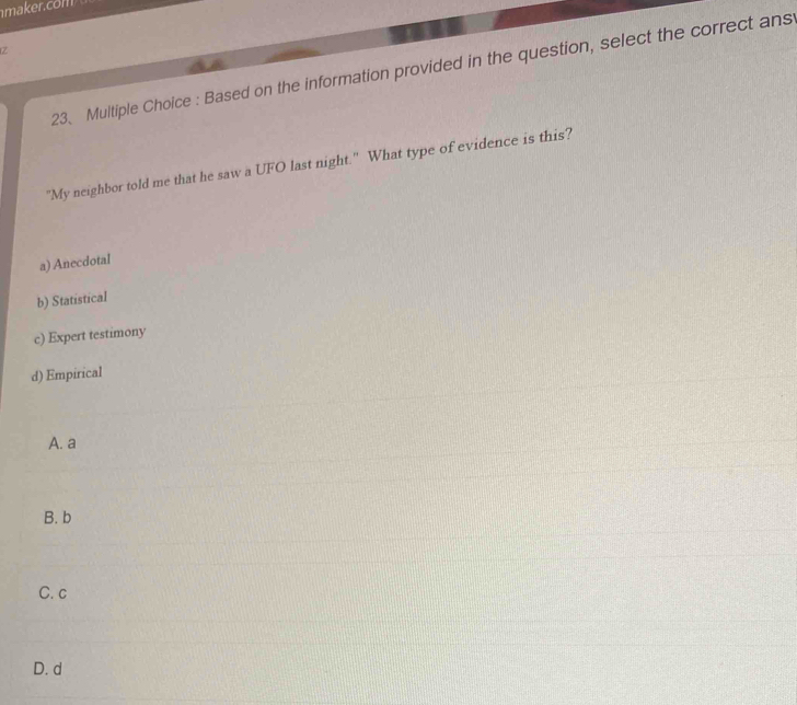 Based on the information provided in the question, select the correct ans
"My neighbor told me that he saw a UFO last night." What type of evidence is this?
a) Anecdotal
b) Statistical
c) Expert testimony
d) Empirical
A. a
B. b
C. c
D. d