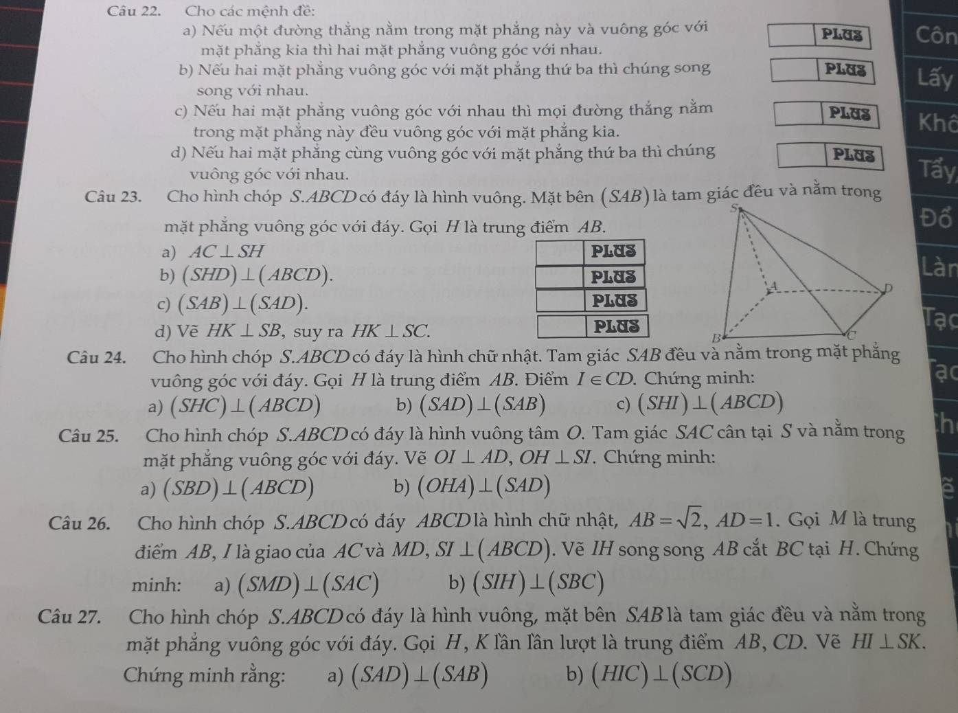 Cho các mệnh đề:
a) Nếu một đường thắng nằm trong mặt phẳng này và vuông góc với PLU3 Côn
mặt phắng kia thì hai mặt phắng vuông góc với nhau.
b) Nếu hai mặt phẳng vuông góc với mặt phẳng thứ ba thì chúng song PLUS Lấy
song với nhau.
c) Nếu hai mặt phẳng vuông góc với nhau thì mọi đường thắng nằm PLUS Khô
trong mặt phẳng này đều vuông góc với mặt phẳng kia.
d) Nếu hai mặt phẳng cùng vuông góc với mặt phẳng thứ ba thì chúng PLUS Tấy
vuông góc với nhau.
Câu 23. Cho hình chóp S.ABCD có đáy là hình vuông. Mặt bên (SAB) là tam giác đêu và nằm trong
mặt phẳng vuông góc với đáy. Gọi H là trung điểm AB.
Đo
a) AC⊥ SH
b) (SHD)⊥ (ABCD).
Làn
c) (SAB)⊥ (SAD).
d) Vẽ HK⊥ SB , suy ra HK⊥ SC.
Tạc
Câu 24. Cho hình chóp S.ABCD có đáy là hình chữ nhật. Tam giác SAB đều và nằm trong mặt phẳng
vuông góc với đáy. Gọi H là trung điểm AB. Điểm I∈ CD. Chứng minh:
ạo
a) (SHC)⊥ (ABCD) b) (SAD)⊥ (SAB) c) (SHI)⊥ (ABCD)
Câu 25. Cho hình chóp S.ABCD có đáy là hình vuông tâm O. Tam giác SAC cân tại S và nằm trong h
mặt phẳng vuông góc với đáy. Vẽ OI⊥ AD,OH⊥ SI. Chứng minh:
a) (SBD)⊥ (ABCD) b) (OHA)⊥ (SAD)
8
Câu 26. Cho hình chóp S.ABCD có đáy ABCD là hình chữ nhật, AB=sqrt(2),AD=1. Gọi M là trung
điểm AB, I là giao của AC và MD,SI⊥ (ABCD). Vẽ IH song song AB cắt BC tại H. Chứng
minh: a) (SMD)⊥ (SAC) b) (SIH)⊥ (SBC)
Câu 27. Cho hình chóp S.ABCD có đáy là hình vuông, mặt bên SAB là tam giác đều và nằm trong
mặt phẳng vuông góc với đáy. Gọi H, K lần lần lượt là trung điểm AB, CD. Vẽ HI⊥ SK.
Chứng minh rằng: a) (SAD)⊥ (SAB) b) (HIC)⊥ (SCD)