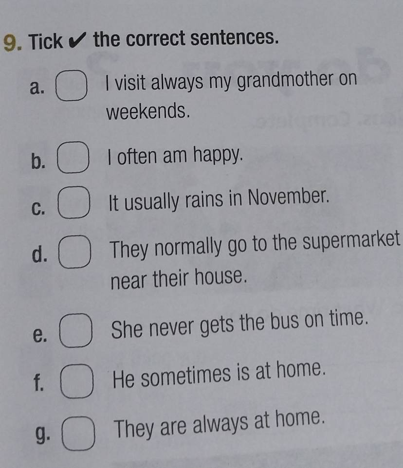 Tick the correct sentences. 
a. 
I visit always my grandmother on 
weekends. 
b. 
I often am happy. 
C. 
It usually rains in November. 
d. They normally go to the supermarket 
near their house. 
e. She never gets the bus on time. 
f. He sometimes is at home. 
g. They are always at home.