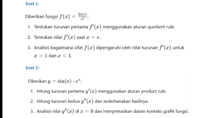 Soal 1: 
Diberikan fungsi f(x)= ln (x)/x^2  : 
1. Tentukan turunan pertama f'(x) menggunakan aturan quotient rule. 
2. Tentukan nilai f'(x) saat x=e. 
3. Analisis bagaimana sifat f(x) dipengaruhi oleh nilai turunan f'(x) untuk
x>1 dan x<1</tex>. 
Soal 2: 
Diberikan y=sin (x)· e^x : 
1. Hitung turunan pertama y'(x) menggunakan aturan product rule. 
2. Hitung turunan kedua y''(x) dan sederhanakan hasilnya. 
3. Analisis nilai y''(x) di x=0 dan interpretasikan dalam konteks grafik fungsi.