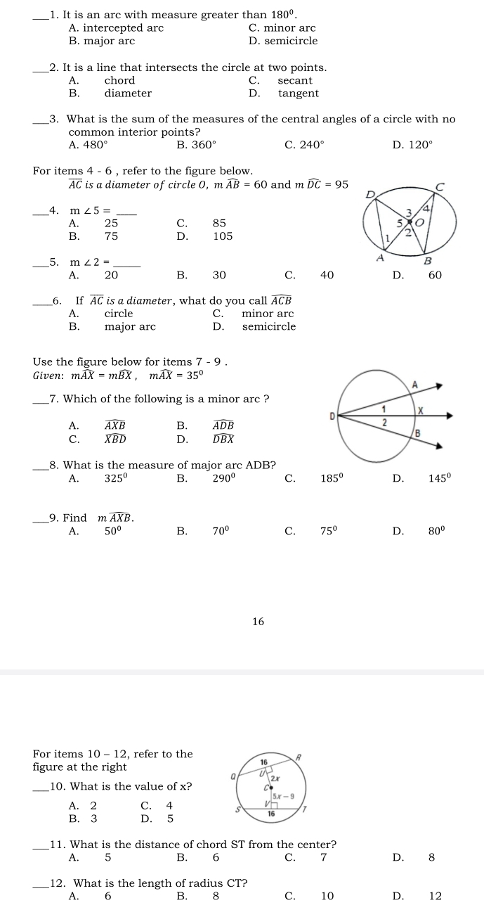 It is an arc with measure greater than 180^0.
A. intercepted arc C. minor arc
B. major arc D. semicircle
_2. It is a line that intersects the circle at two points.
A. chord C. secant
B. diameter D. tangent
_3. What is the sum of the measures of the central angles of a circle with no
common interior points?
A. 480° B. 360° C. 240° D. 120°
For items 4-6 , refer to the figure below.
overline AC is a diameter of circle 0, mwidehat AB=60 and mwidehat DC=95
_4. m∠ 5= _
A. 25 C. 85
B. 75 D. 105 
__5. m∠ 2= _
A. 20 B. 30 C. 40 D. 60
__6. If overline AC i is a diameter, what do you call widehat ACB
A. circle C. minor arc
B. major arc D. semicircle
Use the figure below for items 7-9.
Given: mwidehat AX=mwidehat BX,mwidehat AX=35°
_7. Which of the following is a minor arc ?
A. widehat AXB B. widehat ADB
C. widehat XBD D. widehat DBX
_8. What is the measure of major arc ADB?
A. 325^0 B. 290° C. 185° D. 145°
_9. Find mwidehat AXB.
A. 50° B. 70° C. 75° D. 80°
16
For items 10-12 , refer to the
figure at the right
_
10. What is the value of x?
A. 2 C. 4
B. 3 D. 5
_11. What is the distance of chord ST from the center?
A. 5 B. 6 C. 7 D. 8
_12. What is the length of radius CT?
A. 6 B. 8 C. 10 D. 12