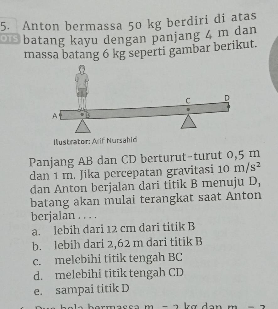 Anton bermassa 50 kg berdiri di atas
or batang kayu dengan panjang 4 m dan
massa batang 6 kg seperti gambar berikut.
Ilustrator: Arif Nursahid
Panjang AB dan CD berturut-turut 0,5 m
dan 1 m. Jika percepatan gravitasi si10m/s^2
dan Anton berjalan dari titik B menuju D,
batang akan mulai terangkat saat Anton
berjalan . . . .
a. lebih dari 12 cm dari titik B
b. lebih dari 2,62 m dari titik B
c. melebihi titik tengah BC
d. melebihi titik tengah CD
e. sampai titik D